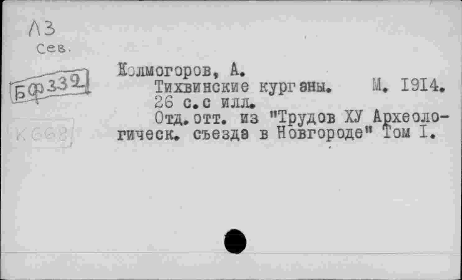 ﻿лз
Сев.
Колмогоров, А.
Тихвинские курганы. М. 1914.
26 с. с илл.
Отд.отт. из "Трудов ХУ Археоло-гическ. съезда в Новгороде" Том I.